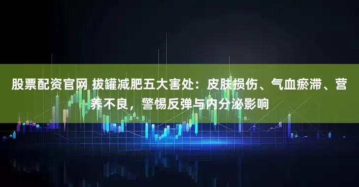 股票配资官网 拔罐减肥五大害处：皮肤损伤、气血瘀滞、营养不良，警惕反弹与内分泌影响