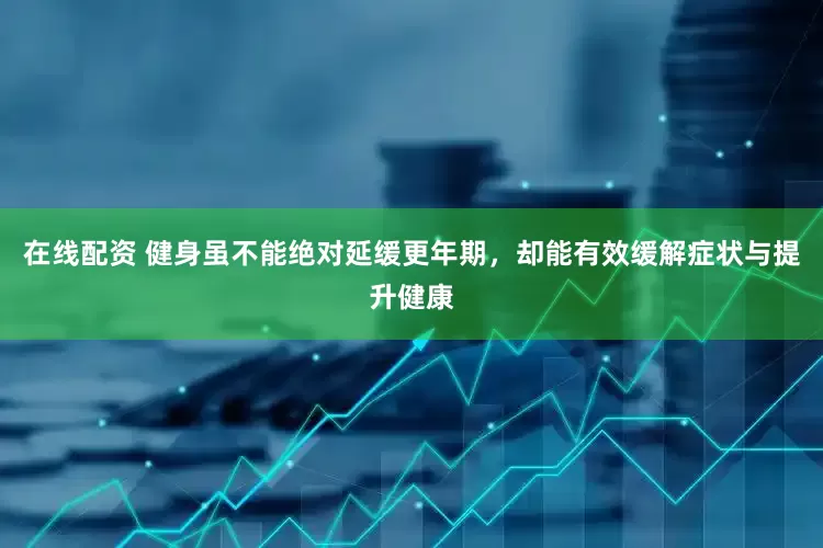 在线配资 健身虽不能绝对延缓更年期，却能有效缓解症状与提升健康