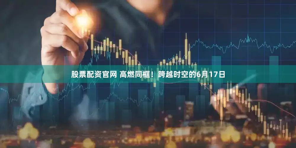 股票配资官网 高燃同框！跨越时空的6月17日