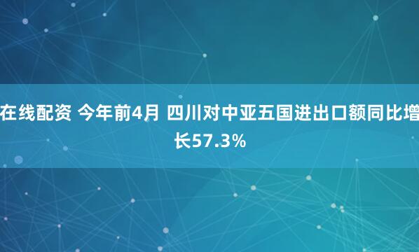 在线配资 今年前4月 四川对中亚五国进出口额同比增长57.3%