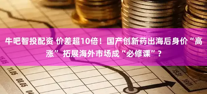 牛吧智投配资 价差超10倍！国产创新药出海后身价“高涨” 拓展海外市场成“必修课”？