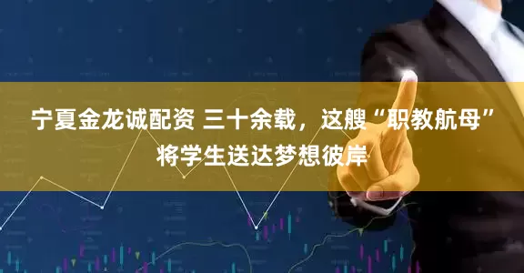 宁夏金龙诚配资 三十余载，这艘“职教航母”将学生送达梦想彼岸