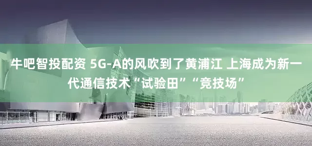 牛吧智投配资 5G-A的风吹到了黄浦江 上海成为新一代通信技术“试验田”“竞技场”