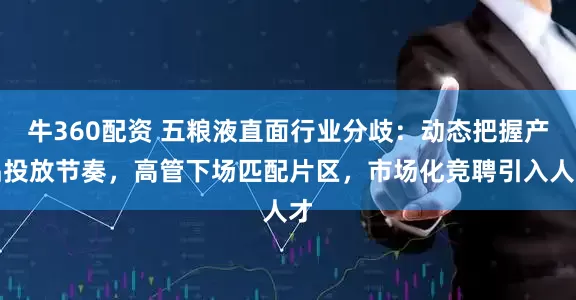 牛360配资 五粮液直面行业分歧：动态把握产品投放节奏，高管下场匹配片区，市场化竞聘引入人才