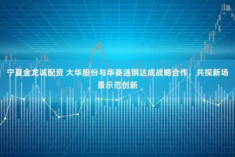宁夏金龙诚配资 大华股份与华菱涟钢达成战略合作，共探新场景示范创新