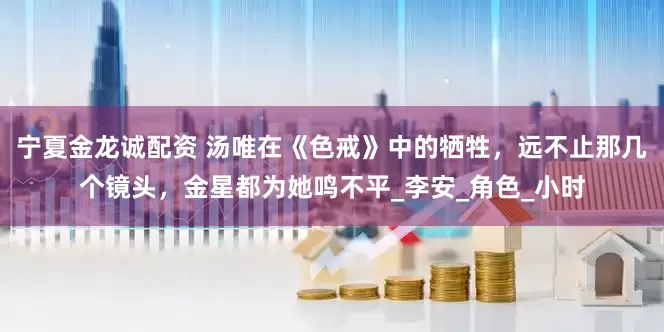 宁夏金龙诚配资 汤唯在《色戒》中的牺牲，远不止那几个镜头，金星都为她鸣不平_李安_角色_小时