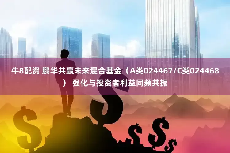 牛8配资 鹏华共赢未来混合基金（A类024467/C类024468） 强化与投资者利益同频共振