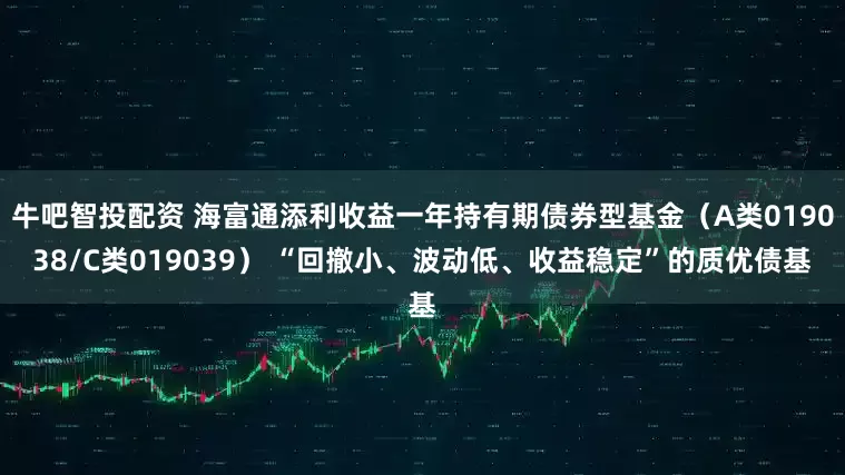 牛吧智投配资 海富通添利收益一年持有期债券型基金（A类019038/C类019039） “回撤小、波动低、收益稳定”的质优债基