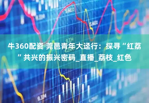 牛360配资 莞邑青年大迳行：探寻“红荔”共兴的振兴密码_直播_荔枝_红色