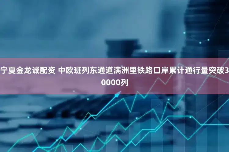 宁夏金龙诚配资 中欧班列东通道满洲里铁路口岸累计通行量突破30000列