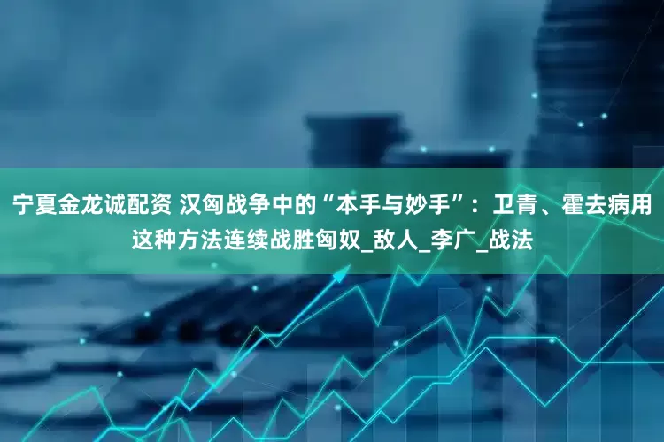 宁夏金龙诚配资 汉匈战争中的“本手与妙手”：卫青、霍去病用这种方法连续战胜匈奴_敌人_李广_战法