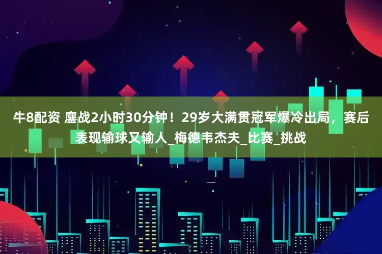 牛8配资 鏖战2小时30分钟！29岁大满贯冠军爆冷出局，赛后表现输球又输人_梅德韦杰夫_比赛_挑战