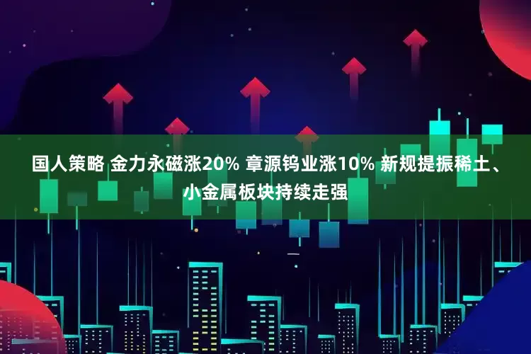 国人策略 金力永磁涨20% 章源钨业涨10% 新规提振稀土、小金属板块持续走强