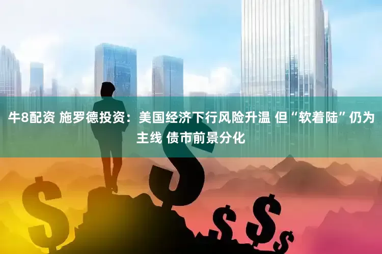 牛8配资 施罗德投资：美国经济下行风险升温 但“软着陆”仍为主线 债市前景分化