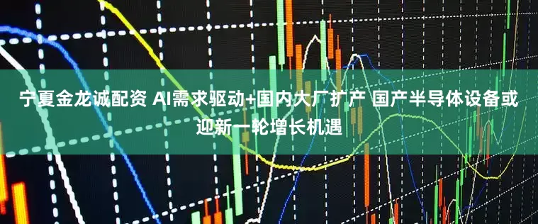 宁夏金龙诚配资 AI需求驱动+国内大厂扩产 国产半导体设备或迎新一轮增长机遇