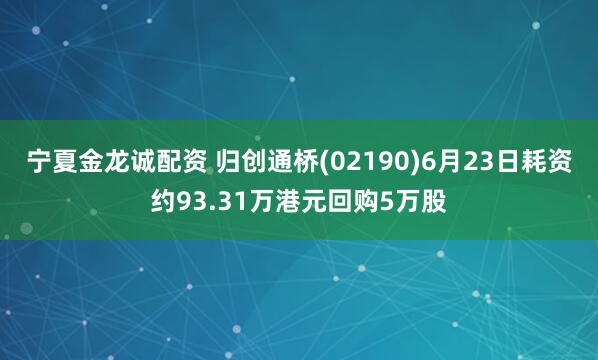 宁夏金龙诚配资 归创通桥(02190)6月23日耗资约93.31万港元回购5万股