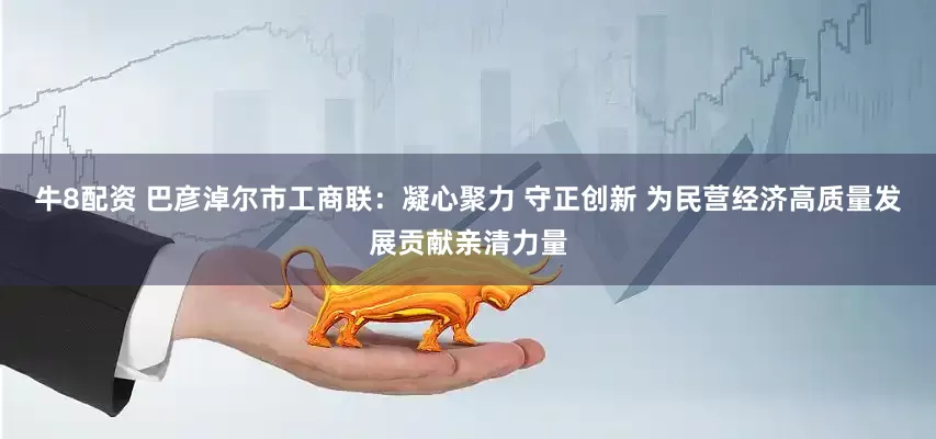 牛8配资 巴彦淖尔市工商联：凝心聚力 守正创新 为民营经济高质量发展贡献亲清力量
