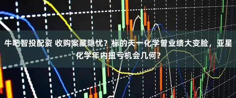 牛吧智投配资 收购案藏隐忧？标的天一化学曾业绩大变脸，亚星化学年内扭亏机会几何？