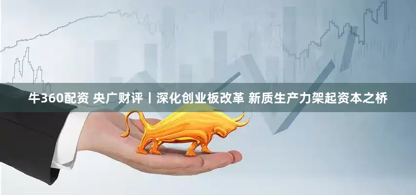 牛360配资 央广财评丨深化创业板改革 新质生产力架起资本之桥