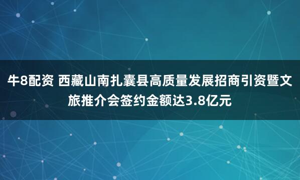 牛8配资 西藏山南扎囊县高质量发展招商引资暨文旅推介会签约金额达3.8亿元